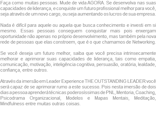 Faça como muitas pessoas. Mude de vida AGORA. Se desenvolva nas suas capacidades de liderança, e conquiste um futuro profissional melhor para você, seja através de um novo cargo, ou seja aumentando os lucros de sua empresa. Nada é difícil para aquele ou aquela que busca conhecimento e investi em si mesmo. Essas pessoas conseguem conquistar mais pois enxergam oportunidade não apenas no próprio desenvolvimento, mas também pela nova rede de pessoas que elas constroem, que é o que chamamos de Networking. Se você deseja um futuro melhor, saiba que você precisa intrinsecamente melhorar e aprimorar suas capacidades de liderança, tais como empatia, comunicação, motivação, inteligência cognitiva, persuasão, oratória, lealdade, confiança, entre outros. Através da imersão em Leader Experience THE OUTSTANDING LEADER você será capaz de se aprimorar rumo a este sucesso. Pois nesta imersão de dois dias a pessoa aprenderá técnicas poderosíssimas de PNL, Mentoria, Coaching, Psicodrama Organizacional, Modelos e Mapas Mentais, Meditação, Mindfulness entre muitas outras coisas.